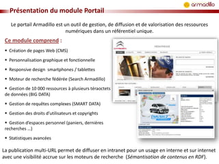 Présentation du module Portail
Le portail Armadillo est un outil de gestion, de diffusion et de valorisation des ressources
numériques dans un référentiel unique.

Ce module comprend :
 Création de pages Web (CMS)
 Personnalisation graphique et fonctionnelle
 Responsive design smartphones / tablettes

 Moteur de recherche fédérée (Search Armadillo)
 Gestion de 10 000 ressources à plusieurs téraoctets
de données (BIG DATA)
 Gestion de requêtes complexes (SMART DATA)
 Gestion des droits d’utilisateurs et copyrights
 Gestion d’espaces personnel (paniers, dernières
recherches …)
 Statistiques avancées

La publication multi-URL permet de diffuser en intranet pour un usage en interne et sur internet
avec une visibilité accrue sur les moteurs de recherche (Sémantisation de contenus en RDF).

 