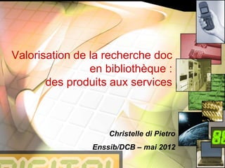Valorisation de la recherche doc
en bibliothèque :
des produits aux services
Christelle di Pietro
Enssib/DCB – mai 2012
 