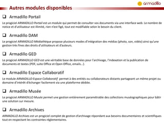 Autres modules disponibles
 Armadillo Portail
Le progiciel ARMADILLO Portail est un module qui permet de consulter vos documents via une interface web. Le nombre de
notice et d’utilisateur est illimité, rien n’est figé, tout est modifiable selon le besoin du client.

 Armadillo DAM
Le progiciel ARMADILLO Médiathèque propose plusieurs modes d’intégration des médias (photo, son, vidéo) ainsi qu’une
gestion très fines des droits d’utilisateurs et d’auteurs.

 Armadillo GED
Le progiciel ARMADILLO GED est une véritable base de données pour l'archivage, l'indexation et la publication de
documents et textes (PDF, suite Office et Open Office, emails…).

 Armadillo Espace Collaboratif
Le module ARMADILLO Espace Collaboratif permet à des entités ou collaborateurs distants partageant un même projet ou
domaine d’intérêt d’échanger facilement via une plateforme dédiée.

 Armadillo Musée
Le progiciel ARMADILLO Musée permet une gestion entièrement paramétrable des collections muséographiques pour bâtir
une solution sur mesure.

 Armadillo Archives
ARMADILLO Archives est un progiciel complet de gestion d’archivage répondant aux besoins documentaires et scientifiques
tout en respectant les contraintes réglementaires.

 