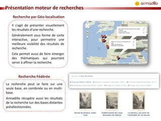 Présentation moteur de recherches
Recherche par Géo-localisation
Il s'agit de présenter visuellement
les résultats d'une recherche.
Généralement sous forme de carte
interactive, pour permettre une
meilleure visibilité des résultats de
recherche.
Cela permet aussi de faire émerger
des thématiques qui pourront
servir à affiner la recherche.

Recherche Fédérée
La recherche peut se faire sur une
seule base, en combinée ou en multibase.
Armadillo récupère aussi les résultats
de la recherche sur des bases distantes
présélectionnées.

 