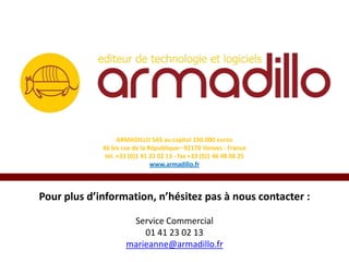 ARMADILLO SAS au capital 150.000 euros
46 bis rue de la République– 92170 Vanves - France
tél. +33 (0)1 41 23 02 13 - fax +33 (0)1 46 48 08 25
www.armadillo.fr

Pour plus d’information, n’hésitez pas à nous contacter :
Service Commercial
01 41 23 02 13
marieanne@armadillo.fr

 