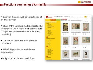 Fonctions communes d’Armadillo

 Création d’un site web de consultation et
d’administration
 Choix entre plusieurs modes de recherche
transversale (Plein texte, multicritères, autocomplétion, plan de classement, facettes,
rebonds…)
 Gestion de thesaurus et de plans de
classement
 Mise à disposition de modules de
valorisations
Intégration de plusieurs workflows

 