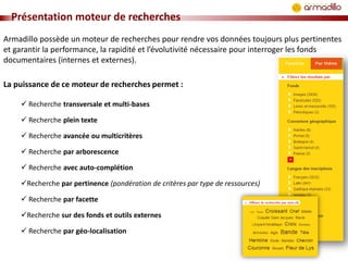 Présentation moteur de recherches
Armadillo possède un moteur de recherches pour rendre vos données toujours plus pertinentes
et garantir la performance, la rapidité et l’évolutivité nécessaire pour interroger les fonds
documentaires (internes et externes).
La puissance de ce moteur de recherches permet :
 Recherche transversale et multi-bases
 Recherche plein texte

 Recherche avancée ou multicritères
 Recherche par arborescence
 Recherche avec auto-complétion
Recherche par pertinence (pondération de critères par type de ressources)
 Recherche par facette
Recherche sur des fonds et outils externes
 Recherche par géo-localisation

 