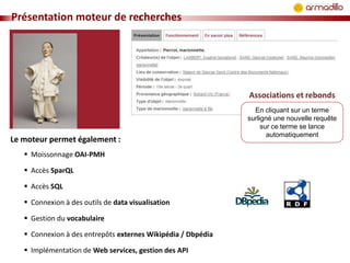 Présentation moteur de recherches

Associations et rebonds

Le moteur permet également :
 Moissonnage OAI-PMH
 Accès SparQL
 Accès SQL
 Connexion à des outils de data visualisation
 Gestion du vocabulaire
 Connexion à des entrepôts externes Wikipédia / Dbpédia

 Implémentation de Web services, gestion des API

En cliquant sur un terme
surligné une nouvelle requête
sur ce terme se lance
automatiquement

 