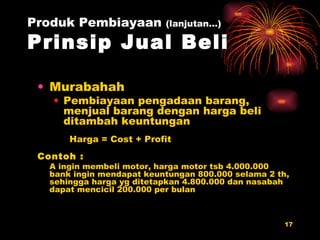 Murabahah Pembiayaan pengadaan barang, menjual barang dengan harga beli ditambah keuntungan Harga = Cost + Profit Contoh : A ingin membeli motor, harga motor tsb 4.000.000  bank ingin mendapat keuntungan 800.000 selama 2 th, sehingga harga yg ditetapkan 4.800.000 dan nasabah dapat mencicil 200.000 per bulan Produk Pembiayaan  (lanjutan…) Prinsip Jual Beli 