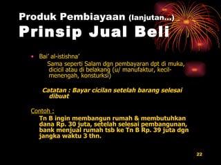 Produk Pembiayaan  (lanjutan…) Prinsip Jual Beli Bai’ al-istishna’ Sama seperti Salam dgn pembayaran dpt di muka, dicicil atau di belakang (u/ manufaktur, kecil-menengah, konsturksi) Catatan : Bayar cicilan setelah barang selesai dibuat Contoh : Tn B ingin membangun rumah & membutuhkan dana Rp. 30 juta, setelah selesai pembangunan, bank menjual rumah tsb ke Tn B Rp. 39 juta dgn jangka waktu 3 thn. 
