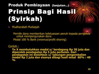Produk Pembiayaan   (lanjutan…) Prinsip Bagi Hasil (Syirkah) Mudharabah Mutlaqah Pemilik dana memberikan keleluasaan penuh kepada pengelola untuk mempergunakan dana Modal 100 % Bank  (revenue/profit sharing) Contoh : Tn X membutuhkan modal u/ berdagang Rp 30 juta dan diperoleh pendapatan Rp 5 juta perbulan. Dari pendapatan ini disisihkan u/ tabungan pengembalian modal Rp 2 juta dan sisanya dibagi hasil misal  60% : 40 % 