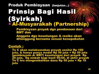 Produk Pembiayaan   (lanjutan…) Prinsip Bagi Hasil (Syirkah) Al-Musyarakah (Partnership) Pembiayaan proyek dgn pendanaan dari BMT dan Anggota dgn keuntungan & resiko akan ditanggung bersama sesuai kesepakatan Contoh : Tn C akan melaksanakan proyek senilai Rp 100 juta, & hanya punya modal Rp 50 juta + Rp 50 juta (pembiayaan dr BMT) keuntungan dari proyek  Rp 20 juta.  Dg nisbah bagi hasil 50:50, di akhir proyek Tn C hrs mengembalikan dana Rp 50 juta + Rp 10 juta 