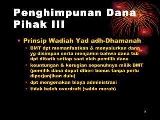 Penghimpunan Dana Pihak III Prinsip Wadiah Yad adh-Dhamanah BMT dpt memanfaatkan & menyalurkan dana yg disimpan serta menjamin bahwa dana tsb dpt ditarik setiap saat oleh pemilik dana  keuntungan & kerugian sepenuhnya milik BMT (pemilik dana dapat diberi bonus tanpa perlu diperjanjikan dulu) dpt mengenakan biaya administrasi tidak boleh overdraft (saldo merah) 
