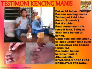 Prepared By ROYAL SWEETENER STEVIA
Paksu 74 tahun , Penaga
Bacaan kencing manis
24 dan jari kaki luka
(berair & nanah )
Pakai stokin…
Buat permulaan titik
tempat luka. Selepas
4hari luka beransur
kering.
Ganti gula dlm minuman ,
selepas 2bulan luka pulih
sepenuhnya dan bacaan
terkini 6.5
Kesihatan beliau
beransur baik &
Alhamdulillah
KEMANISAN BERGANDA
KESIHATAN TERJAGA..
TESTIMONI KENCING MANIS
 