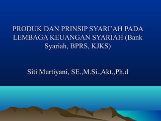PRODUK DAN PRINSIP SYARI’AH PADA
LEMBAGA KEUANGAN SYARIAH (Bank
Syariah, BPRS, KJKS)
Siti Murtiyani, SE.,M.Si.,Akt.,Ph.d

 