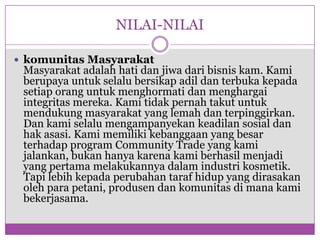 NILAI-NILAIkomunitasMasyarakatMasyarakatadalahhatidanjiwadaribisniskam. Kamiberupayauntukselalubersikapadildanterbukakepadasetiaporanguntukmenghormatidanmenghargaiintegritasmereka. Kamitidakpernahtakutuntukmendukungmasyarakat yang lemahdanterpinggirkan. Dan kamiselalumengampanyekankeadilansosialdanhakasasi. Kamimemilikikebanggaan yang besarterhadap program Community Trade yang kamijalankan, bukanhanyakarenakamiberhasilmenjadi yang pertamamelakukannyadalamindustrikosmetik. Tapilebihkepadaperubahantarafhidup yang dirasakanolehparapetani, produsendankomunitasdimanakamibekerjasama.