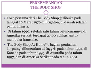 PERKEMBANGAN THE BODY SHOPTokopertamadari The Body Shop® dibukapadatanggal 26 Maret 1976 di Brighton, didaerahselatanpantaiInggris.  Di tahun 1990, setelahsatutahunpeluncurannyadiAmerikaSerikat, terdapat 2,500 aplikasiuntukmembuka franchise,  The Body Shop At Home™, bagianpenjualanlangsung, diluncurkandiInggrispadatahun 1994, diKanadapadatahun 1995, di Australia padatahun 1997, dandiAmerikaSerikatpadatahun 2001