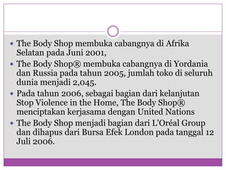 The Body Shop membukacabangnyadiAfrika Selatan padaJuni 2001, The Body Shop® membukacabangnyadiYordaniadan Russia padatahun 2005, jumlahtokodiseluruhduniamenjadi 2,045. Padatahun 2006, sebagaibagiandarikelanjutan Stop Violence in the Home, The Body Shop® menciptakankerjasamadengan United NationsThe Body Shop menjadibagiandariL'Oréal Group dandihapusdari Bursa Efek London padatanggal 12 Juli 2006. 