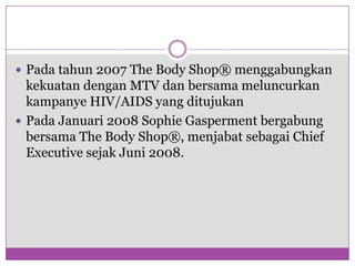 Padatahun 2007 The Body Shop® menggabungkankekuatandengan MTV danbersamameluncurkankampanye HIV/AIDS yang ditujukanPadaJanuari 2008 Sophie Gaspermentbergabungbersama The Body Shop®, menjabatsebagai Chief Executive sejakJuni 2008. 