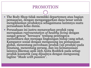 PROMOTIONThe Body Shop tidakmemilikidepartemenataubagianpemasaran, denganmenganggarkandanabesaruntukmengiklankanproduknyasebagaimanalazimnyasuatuperusahaankelasdunia.Perusahaan inijustrumenawarkanproduk yang merupakanrepresentation of healthy livingdengansangatgencar ”bersuara” tentangpentingnyamemeliharadanmenjagalingkunganhidup yang sehat. Kampanyesosialdenganmengusungisupemanasan global, menentangpercobaanproduk (ujiproduk) padabinatang, menentangperang, danisukemanusiaanlainnyadikemasapikoleh Anita Roddickpadasetiapprodukkosmetik yang dijualnyadenganmengusung tagline “Made with passion”.