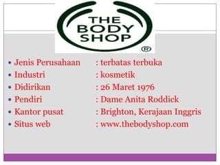 PROFILJenis Perusahaan	: terbatasterbukaIndustri 			: kosmetikDidirikan 		: 26 Maret 1976Pendiri			: Dame Anita RoddickKantor pusat		: Brighton, KerajaanInggrisSitus web 		: www.thebodyshop.com