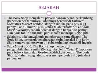 SEJARAHThe Body Shop mengalamiperkembanganpesat, berkembang 50 persen per tahunnya. SahamnyaberedardiUnlisted Securities Market London, dengandibukapadaposisi 95 penny. PadaJanuari 1986, ketikatelahterdaftardiLondon Stock Exchange, sahamberedardenganharga 820 penny. Dan padatahun 1991,nilai perusahaanmencapai £350 juta.Selainitu, adabanyak pula penghargaan yang dicapai The Body Shop, termasukpenghargaanterhadapaksi The Body Shop yang vokalmelawanujicobaterhadaphewandiInggrisPadaMaret 2006, The Body Shop menyetujuipengambilalihansenilai £652.3 jutaolehL'Oréal. Dilaporkan pula bahwa Anita dan Gordon Roddick, sipendiri The Body Shop 30 tahun yang lalu, suksesmemperoleh £130 jutadaripenjualan