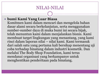 NILAI-NILAIbumiKami Yang LuarBiasaKomitmenkamidalammencaridanmengelolabahandasaralamisecaraberkelanjutan, sertamenggunakansumber-sumberdayadimukabumiinisecarabijak, telahmenuntunkamidalammenjalankanbisnis. Kamimembuat target lingkungan yang menantang, yang kamirincidalamlaporannilai – nilaikami. Kamitermasukdarisalahsatu yang pertama kali bersikapmenentangujicobaterhadapbinatangdalamindustrikosmetik. Dan melalui The Body Shop Foundation, kamiterusmendanaiorganisasi yang berkampanyeuntukmenghentikanpenderitaanpadabinatang.