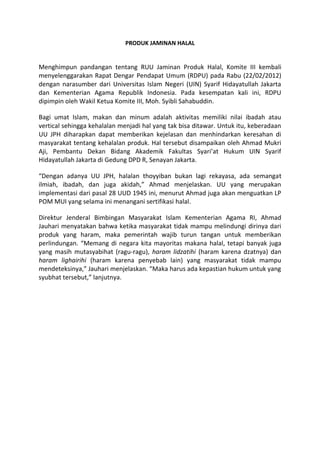 PRODUK JAMINAN HALAL
Menghimpun pandangan tentang RUU Jaminan Produk Halal, Komite III kembali
menyelenggarakan Rapat Dengar Pendapat Umum (RDPU) pada Rabu (22/02/2012)
dengan narasumber dari Universitas Islam Negeri (UIN) Syarif Hidayatullah Jakarta
dan Kementerian Agama Republik Indonesia. Pada kesempatan kali ini, RDPU
dipimpin oleh Wakil Ketua Komite III, Moh. Syibli Sahabuddin.
Bagi umat Islam, makan dan minum adalah aktivitas memiliki nilai ibadah atau
vertical sehingga kehalalan menjadi hal yang tak bisa ditawar. Untuk itu, keberadaan
UU JPH diharapkan dapat memberikan kejelasan dan menhindarkan keresahan di
masyarakat tentang kehalalan produk. Hal tersebut disampaikan oleh Ahmad Mukri
Aji, Pembantu Dekan Bidang Akademik Fakultas Syari’at Hukum UIN Syarif
Hidayatullah Jakarta di Gedung DPD R, Senayan Jakarta.
“Dengan adanya UU JPH, halalan thoyyiban bukan lagi rekayasa, ada semangat
ilmiah, ibadah, dan juga akidah,” Ahmad menjelaskan. UU yang merupakan
implementasi dari pasal 28 UUD 1945 ini, menurut Ahmad juga akan menguatkan LP
POM MUI yang selama ini menangani sertifikasi halal.
Direktur Jenderal Bimbingan Masyarakat Islam Kementerian Agama RI, Ahmad
Jauhari menyatakan bahwa ketika masyarakat tidak mampu melindungi dirinya dari
produk yang haram, maka pemerintah wajib turun tangan untuk memberikan
perlindungan. “Memang di negara kita mayoritas makana halal, tetapi banyak juga
yang masih mutasyabihat (ragu-ragu), haram lidzatihi (haram karena dzatnya) dan
haram lighairihi (haram karena penyebab lain) yang masyarakat tidak mampu
mendeteksinya,” Jauhari menjelaskan. “Maka harus ada kepastian hukum untuk yang
syubhat tersebut,” lanjutnya.
 