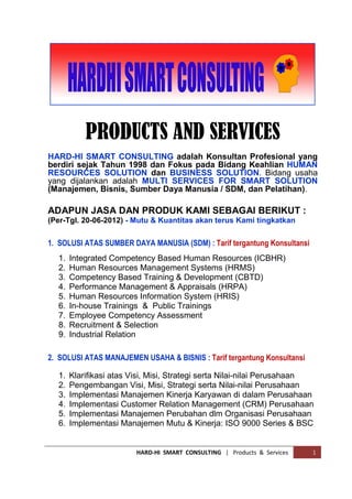 HARD-Hi SMART CONSULTING | Company Profile 1
COMPANY PROFILE
HARD-Hi SMART CONSULTING adalah Konsultan Profesional yang
berdiri sejak Tahun 1998 dan Fokus pada Bidang Keahlian HUMAN
RESOURCES SOLUTION dan BUSINESS SOLUTION.
Bidang usaha yang Kami jalankan adalah MULTI SERVICES FOR
SMART SOLUTION (Manajemen, Bisnis, Sumber Daya Manusia, dan
Pelatihan-pelatihan untuk Para Karyawan dan Umum).
V I S I O N (Cita-cita Perusahaan)
TO BECOME LEADING GLOBAL CONSULTING COMPANY BY PROVIDING WORLD
CLASS SERVICES TO OUR CLIENTS THROUGH OUR FIRST CLASS, MOTIVATED
AND INTEGRATED CONSULTANTS.
M I S S I O N (Dasar Keberadaan Perusahaan)
GIVING BUSINESS & HUMAN RESOURCES SOLUTIONS TO INDONESIAN LOCAL
COMPANIES IN IMPLEMENTATION & IMPROVEMENT OF LEADERSHIP, MANAGE-
MENT AND CONSCIENCE TO MAKE THEM BECOMING LEADERS IN A GLOBAL
FAST PACED BUSINESS ENVIRONMENTS.
M O T T O (Semboyan Perusahaan)
Semboyan (Motto) HARD-HI SMART CONSULTING dalam menjalankan Usaha, Visi
dan Misi nya, adalah : “MANAGE FROM THE LEFT BRAIN, LEAD FROM THE RIGHT
BRAIN, BUT COMMAND AND EXECUTE ONLY FROM THE HEART“
 