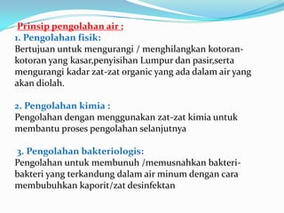 Prinsippengolahan air :1. Pengolahanfisik:Bertujuanuntukmengurangi / menghilangkankotoran-kotoran yang kasar,penyisihan Lumpur danpasir,sertamengurangikadarzat-zat organic yang adadalam air yang akandiolah.2. Pengolahankimia :Pengolahandenganmenggunakanzat-zatkimiauntukmembantuprosespengolahanselanjutnya3. Pengolahanbakteriologis:Pengolahanuntukmembunuh /memusnahkanbakteri-bakteri yang terkandungdalam air minumdengancaramembubuhkankaporit/zatdesinfektan