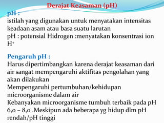 DerajatKeasaman (pH)pH : istilah yang digunakanuntukmenyatakanintensitaskeadaanasamataubasasuatularutanpH : potensialHidrogen :menyatakankonsentrasi ion H+Pengaruh pH :Harusdipertimbangkankarenaderajatkeasamandari air sangatmempengaruhiaktifitaspengolahan yang akandilakukanMempengaruhipertumbuhan/kehidupanmicroorganismedalam airKebanyakanmicroorganismetumbuhterbaikpada pH 6,0 – 8,0 .Meskipunadabeberapayghidupdlm pH rendah/pH tinggi