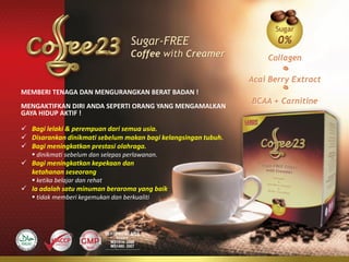 Sugar-FREE
                                    Coffee with Creamer


MEMBERI TENAGA DAN MENGURANGKAN BERAT BADAN !
MENGAKTIFKAN DIRI ANDA SEPERTI ORANG YANG MENGAMALKAN
GAYA HIDUP AKTIF !

 Bagi lelaki & perempuan dari semua usia.
 Disarankan dinikmati sebelum makan bagi kelangsingan tubuh.
 Bagi meningkatkan prestasi olahraga.
    dinikmati sebelum dan selepas perlawanan.
 Bagi meningkatkan kepekaan dan
  ketahanan seseorang
    ketika belajar dan rehat
 Ia adalah satu minuman beraroma yang baik
    tidak memberi kegemukan dan berkualiti
 