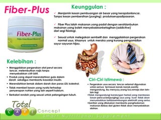 Fiber-Plus                                         Keunggulan :
                                       Menjamin kesan pembuangan air besar yang kerapdanlancar.
                                      Tanpa kesan pembersihan (purging) produkserupadipasaran.


                                       Fiber Plus ialah makanan yang padat dengan seratdanbukan
                                      makanan yang boleh menyebabkanketagihan (addictive)
                                      dari segi fisiologi.

                                       Sesuai untuk melegakan sembelit dan menggalakkan pergerakan
                                         normal usus, khasnya untuk meraka yang kurang pengambilan
                                      sayur-sayuran hijau.




Kelebihan :
 Menggalakan pergerakan otot perut secara
  lancar, melembutkan najis tanpa
  menyebabkan cirit-birit.
 Produk yang dapat merendahkan gula dalam
  darah sekaligus membantu kawalan insulin.                   Ciri-Ciri Istimewa :
 Merendahkan lemak dalam darah dan paras LDL kolestrol.      Pergerakan usus secara lancar-selamat digunakan
 Tidak memberi kesan yang nyata terhadap                       untuk semua termasuk kanak-kanak,wanita
  penyerapan nutrien yang lain seperti kalsium.                 mengandung, ibu menyusu,orang tua,remaja dan lain-
                                                                lain lagi.
 Berkalori rendah yang sesuai untuk pelangsingan tubuh.     Tidak mengandungi kandungan herbal yang membawa
                                                                kesan pencucian(purging) usus yang kuat- tidak akan
                                                                menyebabkan ketidaseimbangan elektrolit yang serius.
                                                             Gentian yang diluluskan membantu panghadaman
                                                                makanan.Bebas dari gluten-tidak akan menyebabkan
                                                                alahan.


                             Smart           Nutritional             Supplement
 