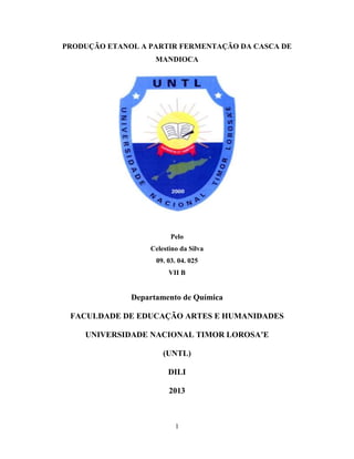 1
PRODUÇÃO ETANOL A PARTIR FERMENTAÇÃO DA CASCA DE
MANDIOCA
Pelo
Celestino da Silva
09. 03. 04. 025
VII B
Departamento de Química
FACULDADE DE EDUCAÇÃO ARTES E HUMANIDADES
UNIVERSIDADE NACIONAL TIMOR LOROSA’E
(UNTL)
DILI
2013
 