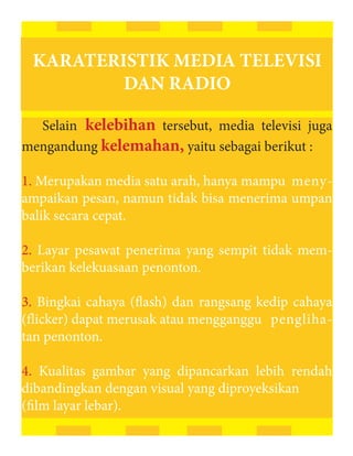 KARATERISTIK MEDIA TELEVISI
         DAN RADIO

  Selain kelebihan tersebut, media televisi juga
mengandung kelemahan, yaitu sebagai berikut :

1. Merupakan media satu arah, hanya mampu meny-
ampaikan pesan, namun tidak bisa menerima umpan
balik secara cepat.

2. Layar pesawat penerima yang sempit tidak mem-
berikan kelekuasaan penonton.

3. Bingkai cahaya (flash) dan rangsang kedip cahaya
(flicker) dapat merusak atau mengganggu pengliha-
tan penonton.

4. Kualitas gambar yang dipancarkan lebih rendah
dibandingkan dengan visual yang diproyeksikan
(film layar lebar).
 