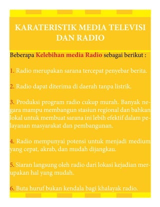 KARATERISTIK MEDIA TELEVISI
         DAN RADIO
Beberapa Kelebihan media Radio sebagai berikut :

1. Radio merupakan sarana tercepat penyebar berita.

2. Radio dapat diterima di daerah tanpa listrik.

3. Produksi program radio cukup murah. Banyak ne-
gara mampu membangun stasiun regional dan bahkan
lokal untuk membuat sarana ini lebih efektif dalam pe-
layanan masyarakat dan pembangunan.

4. Radio mempunyai potensi untuk menjadi medium
yang cepat, akrab, dan mudah dijangkau.

5. Siaran langsung oleh radio dari lokasi kejadian mer-
upakan hal yang mudah.

6. Buta huruf bukan kendala bagi khalayak radio.
 