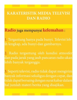 KARATERISTIK MEDIA TELEVISI
         DAN RADIO

Radio juga mempunyai kelemahan :

1. Tergantung hanya pada bunyi. Televisi leb-
ih lengkap, ada bunyi dan gambarnya.

2. Radio tergantung oleh kondisi atmosfer
dan pada jarak yang jauh pancaran radio akan
lebih banyak terganggu.

3. Seperti televisi, radio tidak dapat mengirim
banyak informasi sekaligus dengan cepat, dan
tidak dapat bersaing dengan surat kabar dalam
hal jumlah materi berita yang disajikan.
 