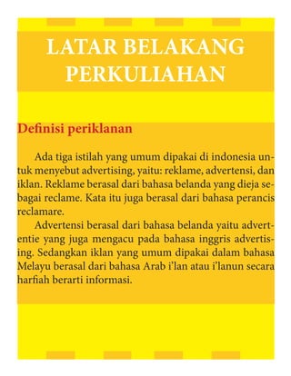 LATAR BELAKANG
       PERKULIAHAN

Definisi periklanan
    Ada tiga istilah yang umum dipakai di indonesia un-
tuk menyebut advertising, yaitu: reklame, advertensi, dan
iklan. Reklame berasal dari bahasa belanda yang dieja se-
bagai reclame. Kata itu juga berasal dari bahasa perancis
reclamare.
    Advertensi berasal dari bahasa belanda yaitu advert-
entie yang juga mengacu pada bahasa inggris advertis-
ing. Sedangkan iklan yang umum dipakai dalam bahasa
Melayu berasal dari bahasa Arab i’lan atau i’lanun secara
harfiah berarti informasi.
 