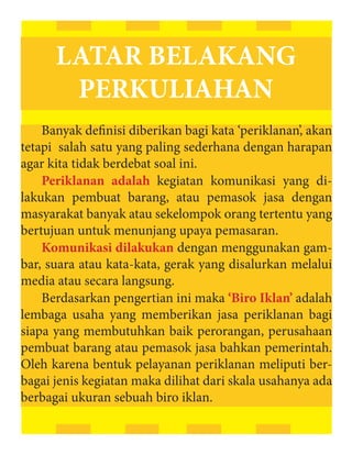 LATAR BELAKANG
       PERKULIAHAN
    Banyak definisi diberikan bagi kata ‘periklanan’, akan
tetapi salah satu yang paling sederhana dengan harapan
agar kita tidak berdebat soal ini.
    Periklanan adalah kegiatan komunikasi yang di-
lakukan pembuat barang, atau pemasok jasa dengan
masyarakat banyak atau sekelompok orang tertentu yang
bertujuan untuk menunjang upaya pemasaran.
    Komunikasi dilakukan dengan menggunakan gam-
bar, suara atau kata-kata, gerak yang disalurkan melalui
media atau secara langsung.
    Berdasarkan pengertian ini maka ‘Biro Iklan’ adalah
lembaga usaha yang memberikan jasa periklanan bagi
siapa yang membutuhkan baik perorangan, perusahaan
pembuat barang atau pemasok jasa bahkan pemerintah.
Oleh karena bentuk pelayanan periklanan meliputi ber-
bagai jenis kegiatan maka dilihat dari skala usahanya ada
berbagai ukuran sebuah biro iklan.
 