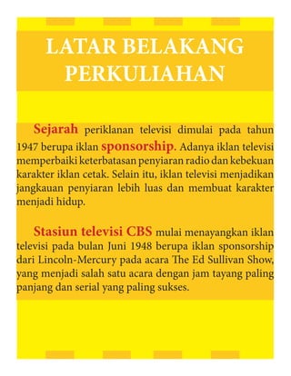 LATAR BELAKANG
       PERKULIAHAN

   Sejarah periklanan televisi dimulai pada tahun
1947 berupa iklan sponsorship. Adanya iklan televisi
memperbaiki keterbatasan penyiaran radio dan kebekuan
karakter iklan cetak. Selain itu, iklan televisi menjadikan
jangkauan penyiaran lebih luas dan membuat karakter
menjadi hidup.

   Stasiun televisi CBS mulai menayangkan iklan
televisi pada bulan Juni 1948 berupa iklan sponsorship
dari Lincoln-Mercury pada acara The Ed Sullivan Show,
yang menjadi salah satu acara dengan jam tayang paling
panjang dan serial yang paling sukses.
 
