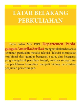 LATAR BELAKANG
       PERKULIAHAN


                     Departemen Perda-
   Pada bulan Mei 1949,
gangan Amerika Serikat mengemukakan besarnya
kekuatan penjualan melalui televisi. Televisi merupakan
kombinasi dari gambar bergerak, suara, dan kesegaran
yang mengalami peralihan fungsi, awalnya sebagai me-
dia periklanan kemudian menjadi bidang permintaan
penjualan perseorangan.
 