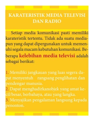 KARATERISTIK MEDIA TELEVISI
         DAN RADIO

   Setiap media komunikasi pasti memiliki
karateristik tertentu. Tidak ada suatu media-
pun yang dapat dipergunakan untuk memen-
uhi segala macam kebutuhan komunikasi. Be-
berapa kelebihan media televisi adalah
sebagai berikut:

1. Memiliki jangkauan yang luas segera da-
pat menyentuh rangsang penglihatan dan
pendengar manusia.
2. Dapat menghadirkanobjek yang amat ke-
cil/besar, berbahaya, atau yang langka.
3. Menyajikan pengalaman langsung kepada
penonton.
 