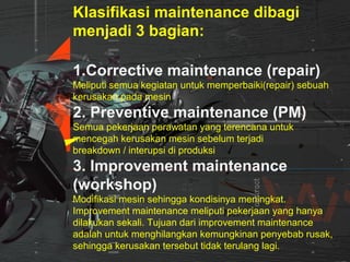 Klasifikasi maintenance dibagi
menjadi 3 bagian:
1.Corrective maintenance (repair)
Meliputi semua kegiatan untuk memperbaiki(repair) sebuah
kerusakan pada mesin
2. Preventive maintenance (PM)
Semua pekerjaan perawatan yang terencana untuk
mencegah kerusakan mesin sebelum terjadi
breakdown / interupsi di produksi
3. Improvement maintenance
(workshop)
Modifikasi mesin sehingga kondisinya meningkat.
Improvement maintenance meliputi pekerjaan yang hanya
dilakukan sekali. Tujuan dari improvement maintenance
adalah untuk menghilangkan kemungkinan penyebab rusak,
sehingga kerusakan tersebut tidak terulang lagi.
 