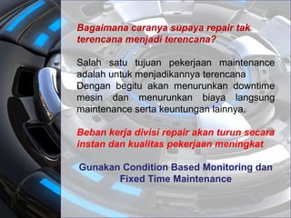Bagaimana caranya supaya repair tak
terencana menjadi terencana?
Salah satu tujuan pekerjaan maintenance
adalah untuk menjadikannya terencana
Dengan begitu akan menurunkan downtime
mesin dan menurunkan biaya langsung
maintenance serta keuntungan lainnya.
Beban kerja divisi repair akan turun secara
instan dan kualitas pekerjaan meningkat
Gunakan Condition Based Monitoring dan
Fixed Time Maintenance
 