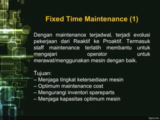 Fixed Time Maintenance (1)
Dengan maintenance terjadwal, terjadi evolusi
pekerjaan dari Reaktif ke Proaktif. Termasuk
staff maintenance terlatih membantu untuk
mengajari operator untuk
merawat/menggunakan mesin dengan baik.
Tujuan:
– Menjaga tingkat ketersediaan mesin
– Optimum maintenance cost
– Mengurangi inventori spareparts
– Menjaga kapasitas optimum mesin
 