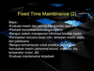 Fixed Time Maintenance (2)
Steps :
•Evaluasi mesin dan pencatatan kondisi saat ini
•Perbaiki kerusakan/kekurangan mesin
•Bangun sistem manajemen informasi kondisi mesin
•Persiapkan rencana kerja rutin, tentukan mesin, parts,
dan pelaksana
•Bangun kemampuan untuk prediksi gejala awal
•kerusakan mesin (abnormal sound, vibration, trip,
temperatur motor, dll)
•Evaluasi maintenance terjadwal
 