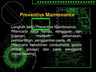 Preventive Maintenance
Langkah kerja Preventive Maintenance:
Rencana kerja harian, mingguan, dan
bulanan, meliputi: pelumasan,
pembersihan, penggantian parts, dll
Rencana kebutuhan consumable goods
(misal: grease) dan parts pengganti
(misal:bearing)
 