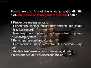 Secara umum, fungsi dasar yang wajib dimiliki
oleh Maintenance Management System adalah:
1.Preventive maintenance
2.Pendataan kondisi mesin dan catatan kerusakan
(historical record)
3.Inventory and spare parts control system,
Purchasing system
4.Penyimpanan dokumen/arsip
5.Perencanaan untuk perawatan dan perintah kerja
rutin
6.Analisis teknis/ekonomis untuk riwayat pabrik,
7.maintenance dan ketersediaan mesin
 