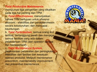 Total Productive Maintenance
mempunyai tiga pengertian yang dikaitkan
pada tiga hal penting dari TPM :
a. Total Effectiveness, menunjukkan
bahwa TPM bertujuan untuk efisiensi
ekonomi - efektifitas dari peralatan/mesin
secara keseluruhan- dan mencapai
keuntungan.
b. Total Participation, semua orang ikut
terlibat, bertanggung jawab dan menjaga
semua fasilitas yang ada dalam
pelaksanaan TPM (dari operator sampai
top management).
c. Total Maintenance System,
pelaksanaan perawatan dan peningkatan
efektifitas dari fasiitas dan kesatuan
operasi produksi. Meliputi maintenance
prevention, maintainability improvement,
dan preventive maintenance.
 