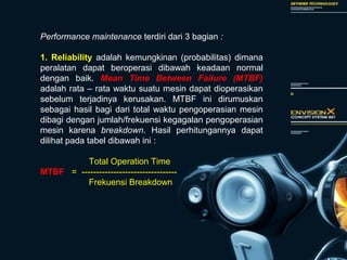 Performance maintenance terdiri dari 3 bagian :
1. Reliability adalah kemungkinan (probabilitas) dimana
peralatan dapat beroperasi dibawah keadaan normal
dengan baik. Mean Time Between Failure (MTBF)
adalah rata – rata waktu suatu mesin dapat dioperasikan
sebelum terjadinya kerusakan. MTBF ini dirumuskan
sebagai hasil bagi dari total waktu pengoperasian mesin
dibagi dengan jumlah/frekuensi kegagalan pengoperasian
mesin karena breakdown. Hasil perhitungannya dapat
dilihat pada tabel dibawah ini :
Total Operation Time
MTBF = ---------------------------------
Frekuensi Breakdown
 