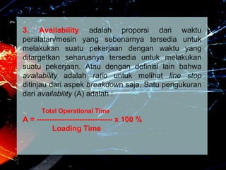 3. Availability adalah proporsi dari waktu
peralatan/mesin yang sebenarnya tersedia untuk
melakukan suatu pekerjaan dengan waktu yang
ditargetkan seharusnya tersedia untuk melakukan
suatu pekerjaan. Atau dengan definisi lain bahwa
availability adalah ratio untuk melihat line stop
ditinjau dari aspek breakdown saja. Satu pengukuran
dari availability (A) adalah :
Total Operational Time
A = ------------------------------ x 100 %
Loading Time
 