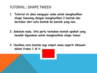 1. Tutorial ini akan mengajar anda untuk menghasilkan
shape tweening dengan menghasilkan 2 bentuk dan
bertukar dari satu bentuk ke bentuk yang lain.
2. Sebelum mula, kita perlu tentukan bentuk apakah yang
hendak digunakan untuk menghasilkan shape tween
3. Hasilkan satu bentuk segi empat sama seperti dibawah
dalam frame 1 di timeline anda.
TUTORIAL : SHAPE TWEEN
 