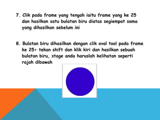 7. Clik pada frame yang tengah iaitu frame yang ke 25
dan hasilkan satu bulatan biru diatas segiempat sama
yang dihasilkan sebelum ini
8. Bulatan biru dihasilkan dengan clik oval tool pada frame
ke 25< tekan shift dan klik kiri dan hasilkan sebuah
bulatan biru, stage anda haruslah kelihatan seperti
rajah dibawah
 