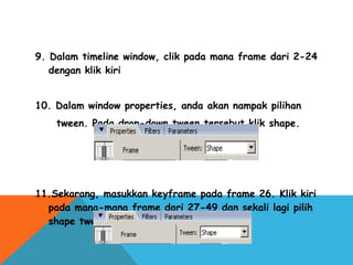 9. Dalam timeline window, clik pada mana frame dari 2-24
dengan klik kiri
10. Dalam window properties, anda akan nampak pilihan
tween. Pada drop-down tween tersebut klik shape.
11.Sekarang, masukkan keyframe pada frame 26. Klik kiri
pada mana-mana frame dari 27-49 dan sekali lagi pilih
shape tween dari windows properties
 